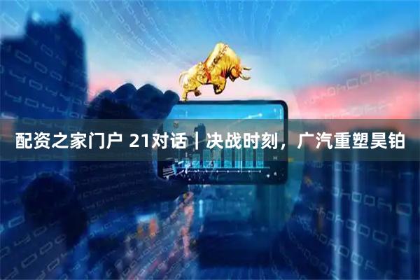 配资之家门户 21对话｜决战时刻，广汽重塑昊铂