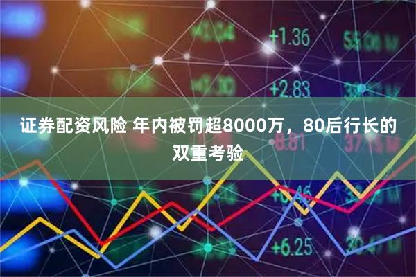 证券配资风险 年内被罚超8000万，80后行长的双重考验