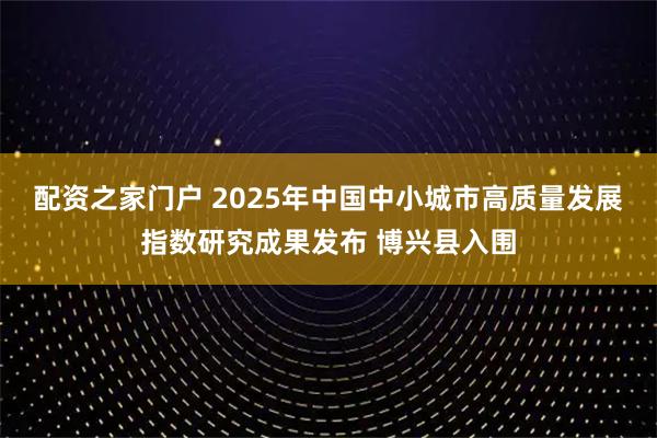 配资之家门户 2025年中国中小城市高质量发展指数研究成果发布 博兴县入围