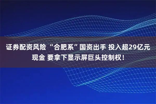 证券配资风险 “合肥系”国资出手 投入超29亿元现金 要拿下显示屏巨头控制权！