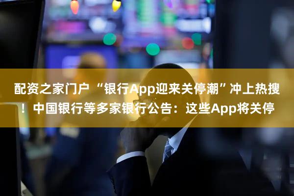 配资之家门户 “银行App迎来关停潮”冲上热搜！中国银行等多家银行公告：这些App将关停