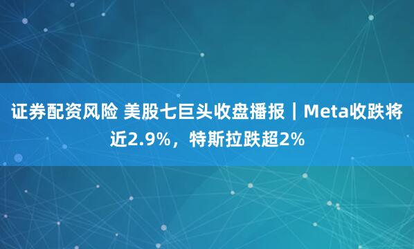 证券配资风险 美股七巨头收盘播报｜Meta收跌将近2.9%，特斯拉跌超2%