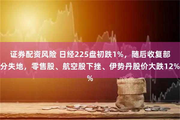 证券配资风险 日经225盘初跌1%，随后收复部分失地，零售股、航空股下挫、伊势丹股价大跌12%
