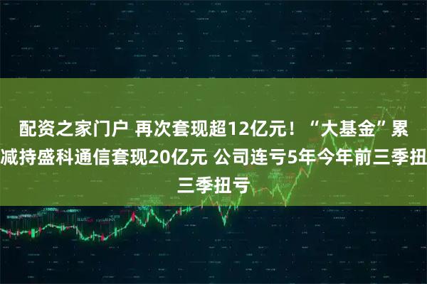配资之家门户 再次套现超12亿元！“大基金”累计减持盛科通信套现20亿元 公司连亏5年今年前三季扭亏