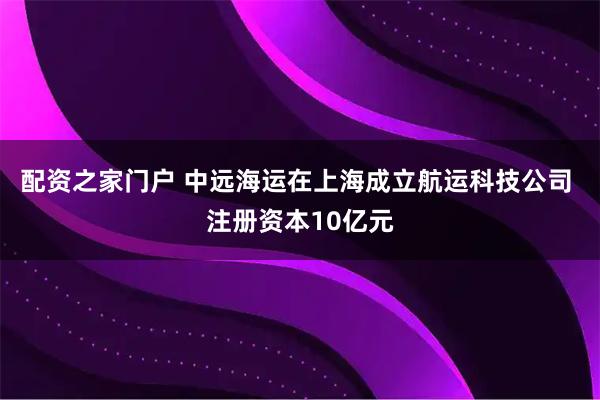 配资之家门户 中远海运在上海成立航运科技公司 注册资本10亿元