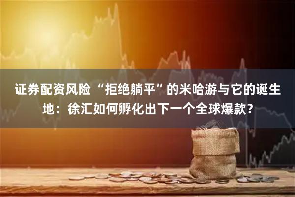 证券配资风险 “拒绝躺平”的米哈游与它的诞生地：徐汇如何孵化出下一个全球爆款？