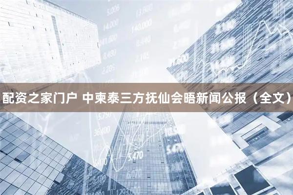 配资之家门户 中柬泰三方抚仙会晤新闻公报（全文）