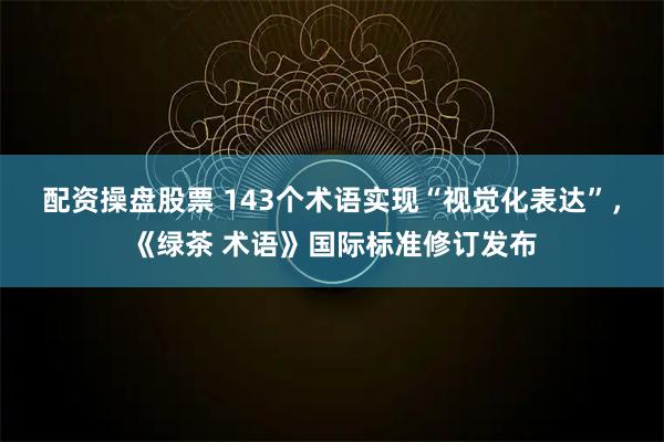 配资操盘股票 143个术语实现“视觉化表达”，《绿茶 术语》国际标准修订发布