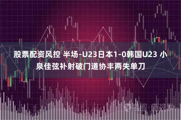 股票配资风控 半场-U23日本1-0韩国U23 小泉佳弦补射破门道协丰两失单刀