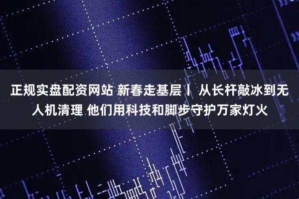 正规实盘配资网站 新春走基层丨 从长杆敲冰到无人机清理 他们用科技和脚步守护万家灯火