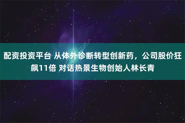 配资投资平台 从体外诊断转型创新药，公司股价狂飙11倍 对话热景生物创始人林长青
