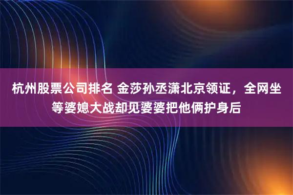 杭州股票公司排名 金莎孙丞潇北京领证，全网坐等婆媳大战却见婆婆把他俩护身后