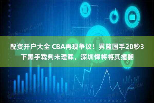 配资开户大全 CBA再现争议！男篮国手20秒3下黑手裁判未理睬，深圳悍将将其撞翻