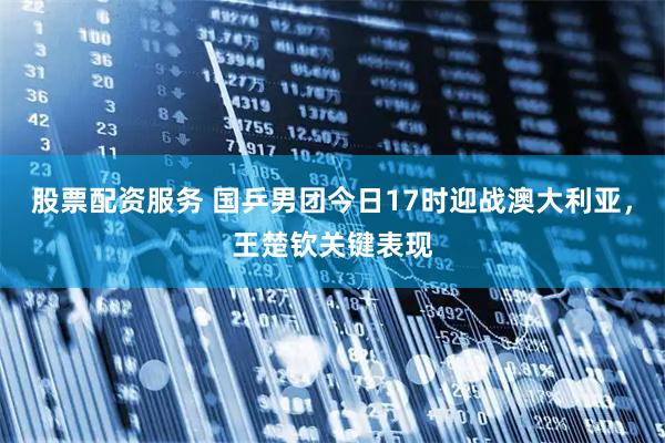 股票配资服务 国乒男团今日17时迎战澳大利亚，王楚钦关键表现