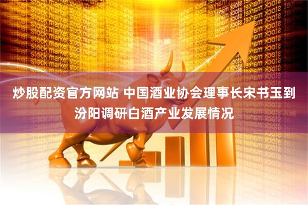 炒股配资官方网站 中国酒业协会理事长宋书玉到汾阳调研白酒产业发展情况