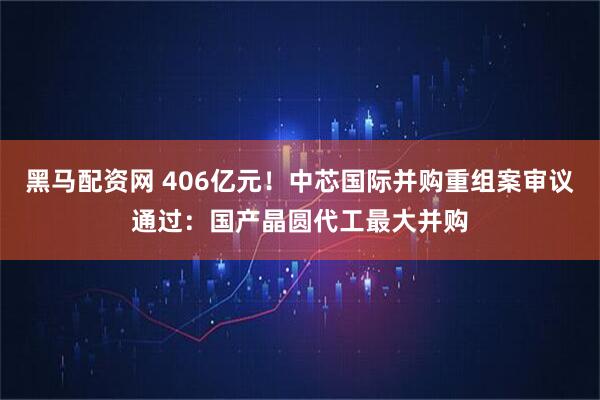 黑马配资网 406亿元！中芯国际并购重组案审议通过：国产晶圆代工最大并购