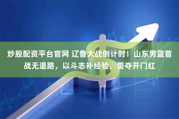 炒股配资平台官网 辽鲁大战倒计时！山东男篮首战无退路，以斗志补经验，誓夺开门红
