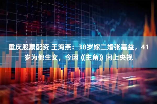 重庆股票配资 王海燕：38岁嫁二婚张嘉益，41岁为他生女，今因《主角》同上央视