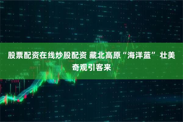 股票配资在线炒股配资 藏北高原“海洋蓝” 壮美奇观引客来