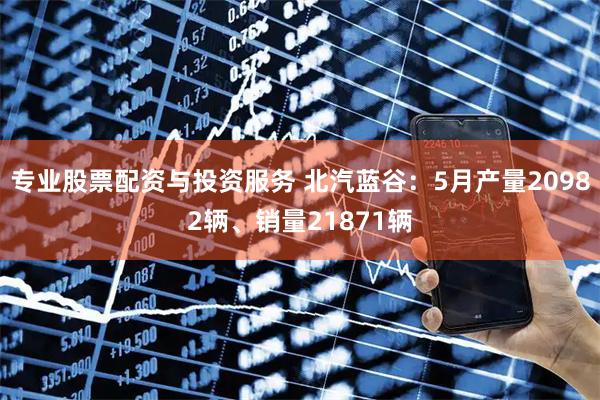 专业股票配资与投资服务 北汽蓝谷：5月产量20982辆、销量21871辆