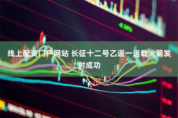线上配资门户网站 长征十二号乙遥一运载火箭发射成功