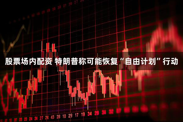 股票场内配资 特朗普称可能恢复“自由计划”行动