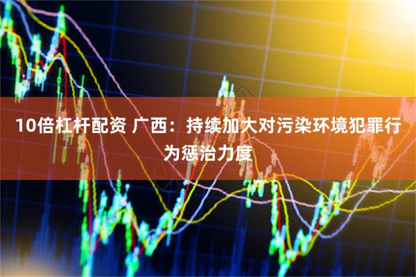 10倍杠杆配资 广西：持续加大对污染环境犯罪行为惩治力度